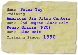 Name: Peter TayTraining: 
American Jiu Jitsu Centers
Rank: 2nd Degree Black Belt
Renzo Gracie (NYC)
Rank: Blue Belt
Training Since: 1990
