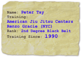 Name: Peter TayTraining: 
American Jiu Jitsu Centers
Renzo Gracie (NYC)
Rank: 2nd Degree Black Belt
Training Since: 1990
